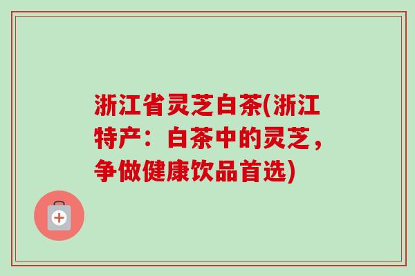 浙江省灵芝白茶(浙江特产：白茶中的灵芝，争做健康饮品首选)