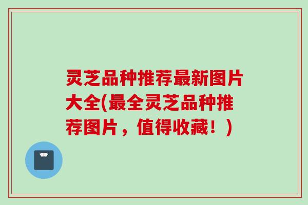 灵芝品种推荐最新图片大全(最全灵芝品种推荐图片，值得收藏！)