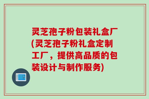 灵芝孢子粉包装礼盒厂(灵芝孢子粉礼盒定制工厂，提供高品质的包装设计与制作服务)