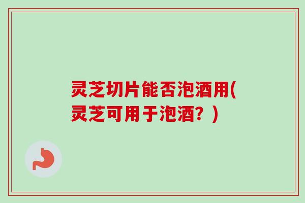 灵芝切片能否泡酒用(灵芝可用于泡酒？)