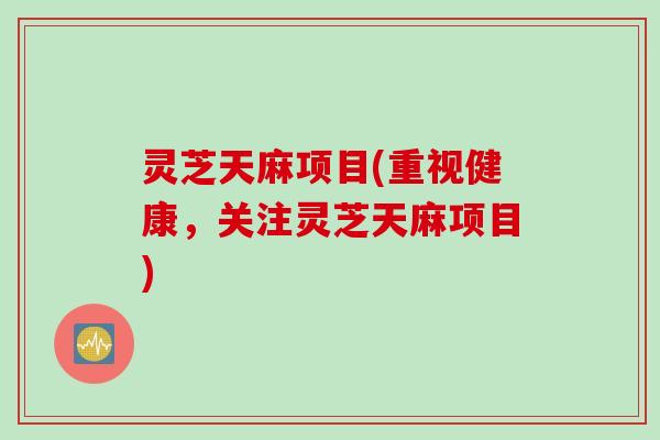 灵芝天麻项目(重视健康，关注灵芝天麻项目)