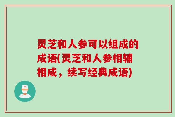 灵芝和人参可以组成的成语(灵芝和人参相辅相成，续写经典成语)