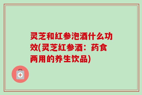 灵芝和红参泡酒什么功效(灵芝红参酒：药食两用的养生饮品)