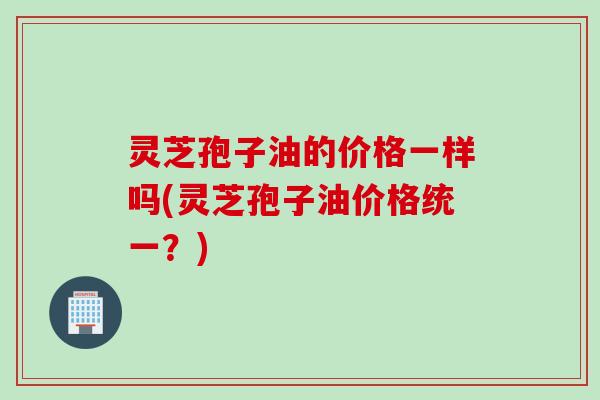 灵芝孢子油的价格一样吗(灵芝孢子油价格统一？)