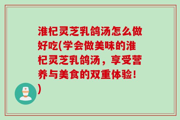淮杞灵芝乳鸽汤怎么做好吃(学会做美味的淮杞灵芝乳鸽汤，享受营养与美食的双重体验！)