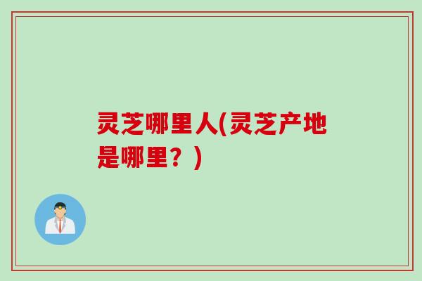 灵芝哪里人(灵芝产地是哪里？)