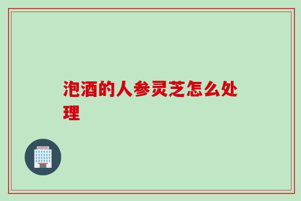 泡酒的人参灵芝怎么处理