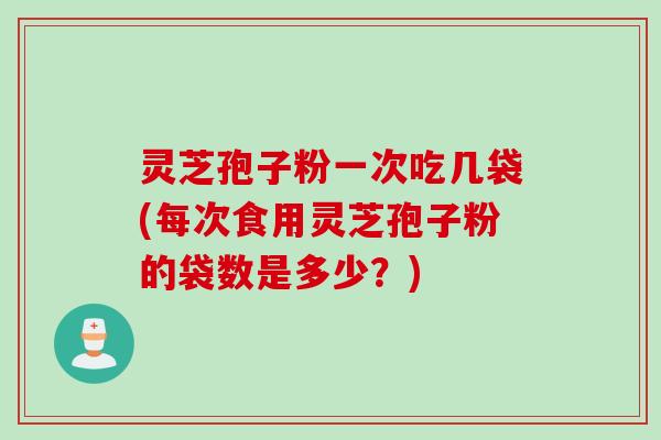 灵芝孢子粉一次吃几袋(每次食用灵芝孢子粉的袋数是多少？)