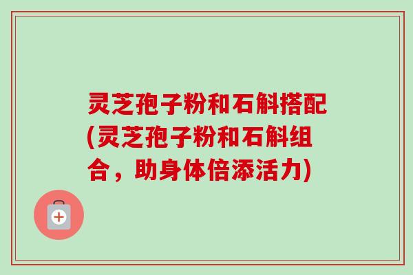 灵芝孢子粉和石斛搭配(灵芝孢子粉和石斛组合，助身体倍添活力)