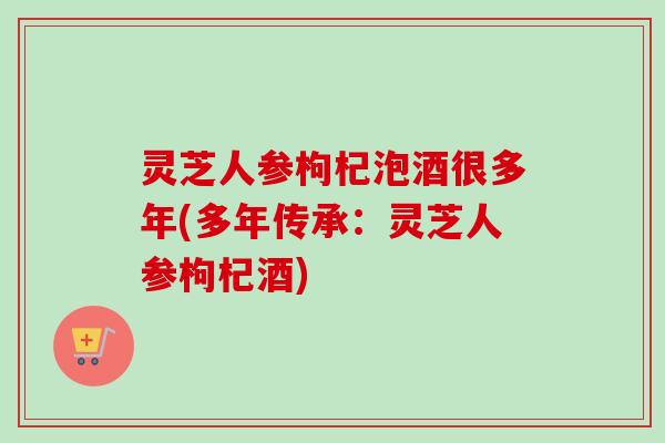 灵芝人参枸杞泡酒很多年(多年传承：灵芝人参枸杞酒)