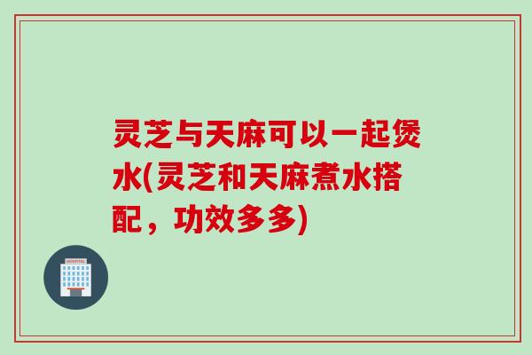 灵芝与天麻可以一起煲水(灵芝和天麻煮水搭配，功效多多)