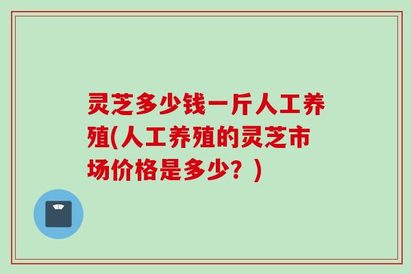 灵芝多少钱一斤人工养殖(人工养殖的灵芝市场价格是多少？)