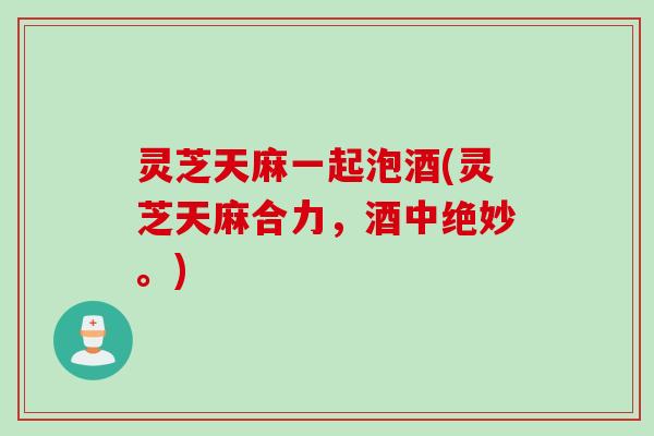灵芝天麻一起泡酒(灵芝天麻合力，酒中绝妙。)