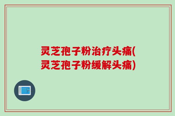 灵芝孢子粉治疗头痛(灵芝孢子粉缓解头痛)