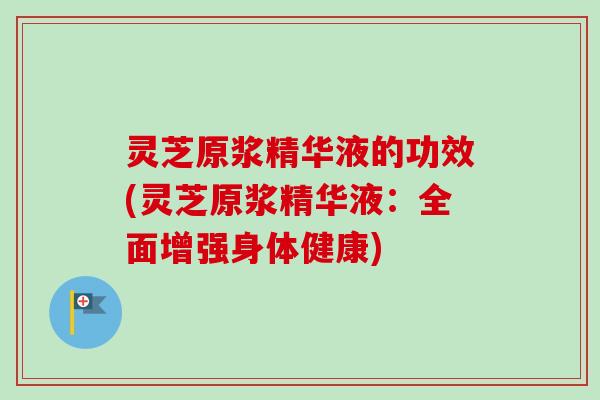 灵芝原浆精华液的功效(灵芝原浆精华液：全面增强身体健康)