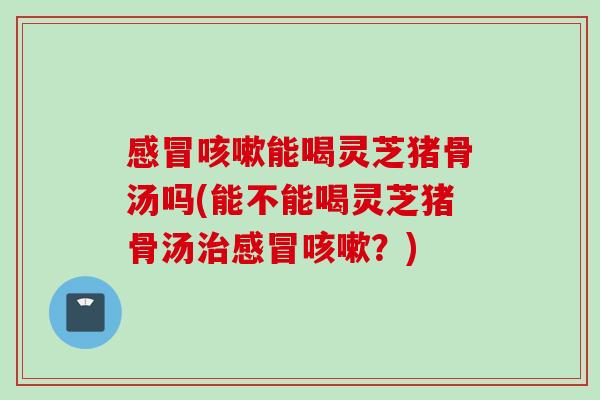 感冒咳嗽能喝灵芝猪骨汤吗(能不能喝灵芝猪骨汤治感冒咳嗽？)