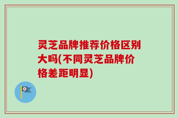 灵芝品牌推荐价格区别大吗(不同灵芝品牌价格差距明显)