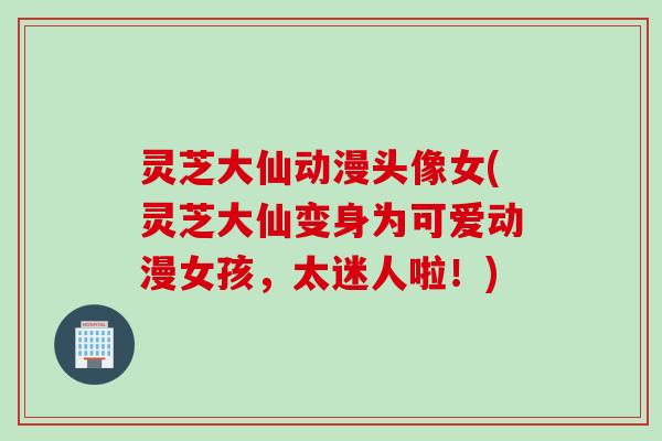 灵芝大仙动漫头像女(灵芝大仙变身为可爱动漫女孩，太迷人啦！)