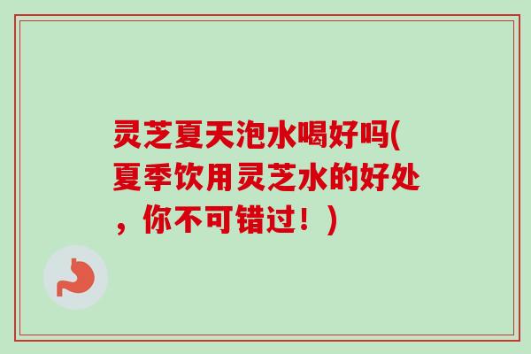 灵芝夏天泡水喝好吗(夏季饮用灵芝水的好处，你不可错过！)