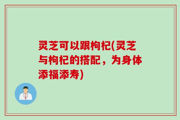 灵芝可以跟枸杞(灵芝与枸杞的搭配，为身体添福添寿)