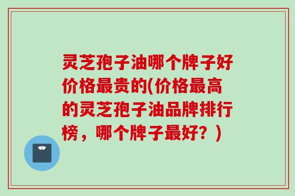 灵芝孢子油哪个牌子好价格最贵的(价格最高的灵芝孢子油品牌排行榜，哪个牌子最好？)