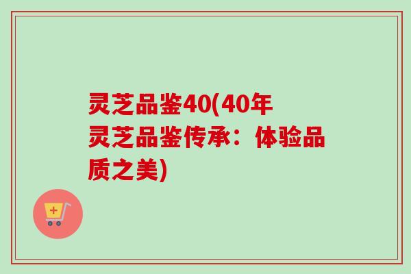 灵芝品鉴40(40年灵芝品鉴传承：体验品质之美)