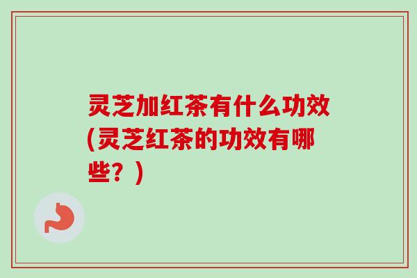 灵芝加红茶有什么功效(灵芝红茶的功效有哪些？)