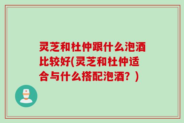 灵芝和杜仲跟什么泡酒比较好(灵芝和杜仲适合与什么搭配泡酒？)
