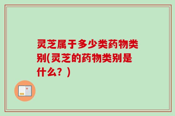 灵芝属于多少类药物类别(灵芝的药物类别是什么？)
