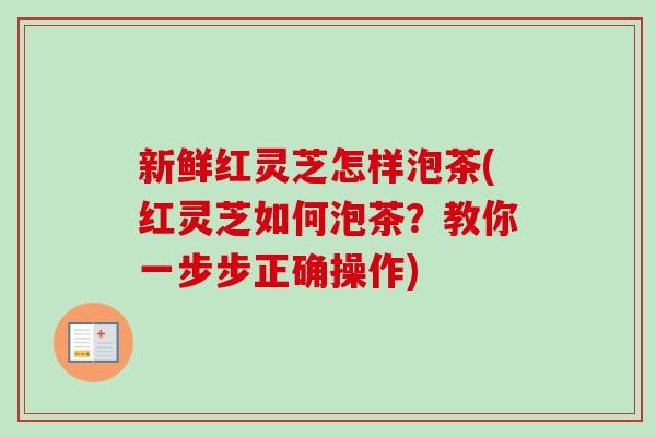 新鲜红灵芝怎样泡茶(红灵芝如何泡茶？教你一步步正确操作)