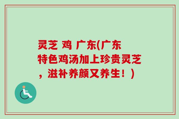 灵芝 鸡 广东(广东特色鸡汤加上珍贵灵芝，滋补养颜又养生！)