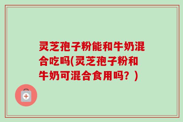 灵芝孢子粉能和牛奶混合吃吗(灵芝孢子粉和牛奶可混合食用吗？)
