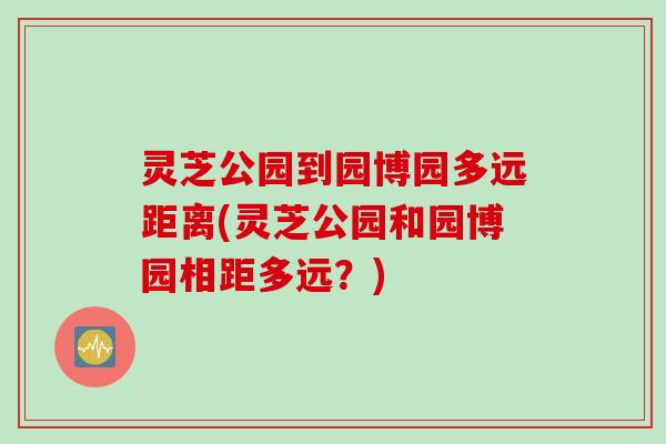 灵芝公园到园博园多远距离(灵芝公园和园博园相距多远？)