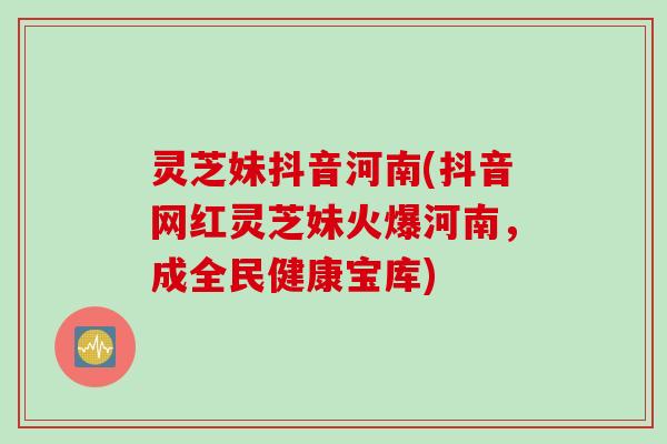 灵芝妹抖音河南(抖音网红灵芝妹火爆河南，成全民健康宝库)