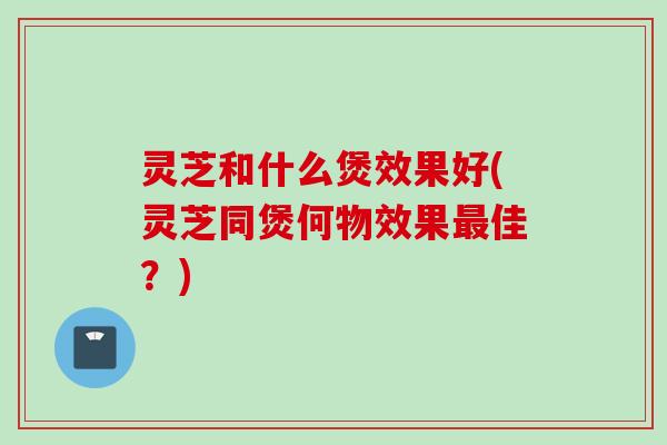 灵芝和什么煲效果好(灵芝同煲何物效果最佳？)