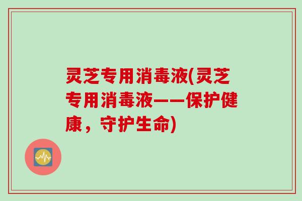 灵芝专用消毒液(灵芝专用消毒液——保护健康，守护生命)