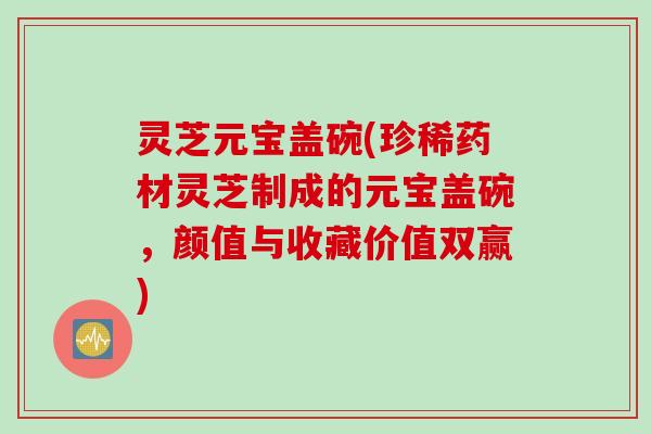 灵芝元宝盖碗(珍稀药材灵芝制成的元宝盖碗，颜值与收藏价值双赢)