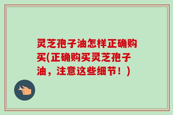 灵芝孢子油怎样正确购买(正确购买灵芝孢子油，注意这些细节！)