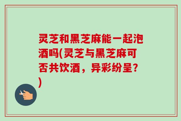 灵芝和黑芝麻能一起泡酒吗(灵芝与黑芝麻可否共饮酒，异彩纷呈？)