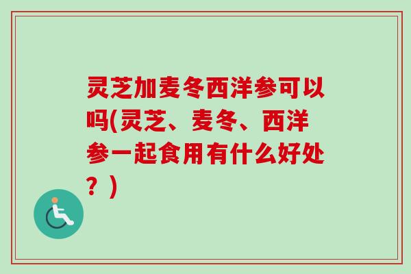 灵芝加麦冬西洋参可以吗(灵芝、麦冬、西洋参一起食用有什么好处？)
