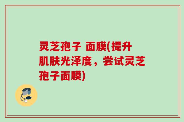 灵芝孢子 面膜(提升肌肤光泽度，尝试灵芝孢子面膜)