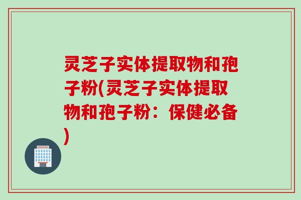 灵芝子实体提取物和孢子粉(灵芝子实体提取物和孢子粉：保健必备)