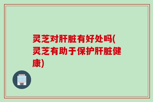 灵芝对肝脏有好处吗(灵芝有助于保护肝脏健康)