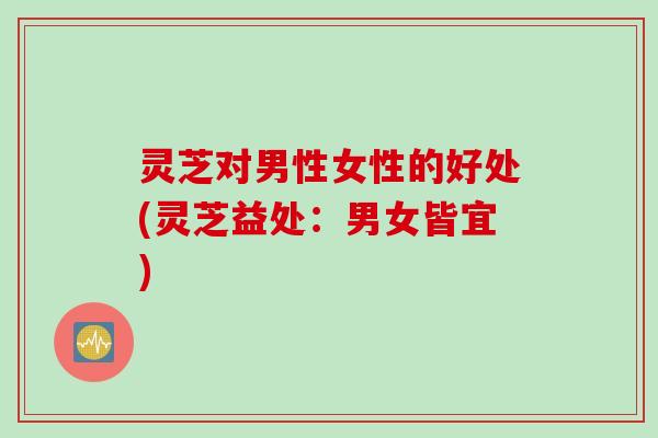 灵芝对男性女性的好处(灵芝益处：男女皆宜)