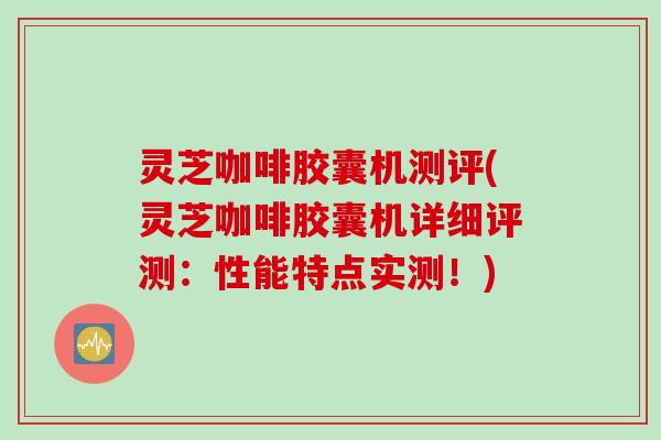 灵芝咖啡胶囊机测评(灵芝咖啡胶囊机详细评测：性能特点实测！)