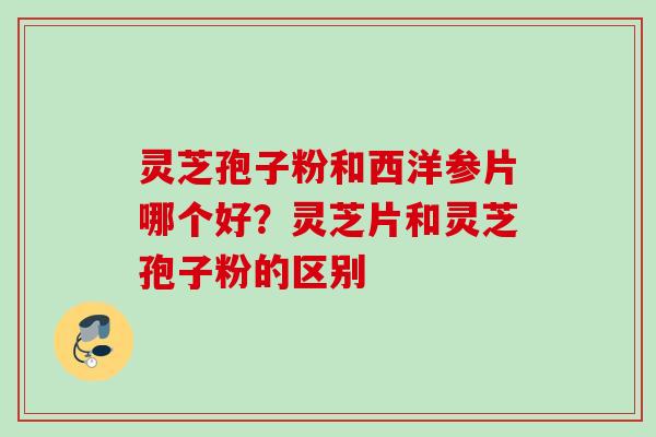 灵芝孢子粉和西洋参片哪个好？灵芝片和灵芝孢子粉的区别
