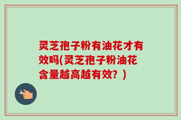 灵芝孢子粉有油花才有效吗(灵芝孢子粉油花含量越高越有效？)