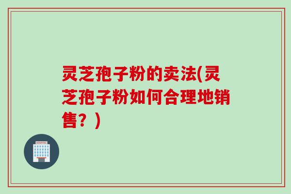 灵芝孢子粉的卖法(灵芝孢子粉如何合理地销售？)