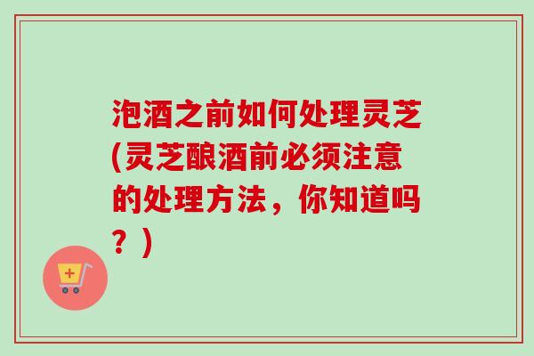 泡酒之前如何处理灵芝(灵芝酿酒前必须注意的处理方法，你知道吗？)