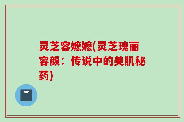 灵芝容嬷嬷(灵芝瑰丽容颜：传说中的美肌秘药)